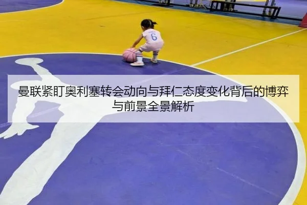 曼联紧盯奥利塞转会动向与拜仁态度变化背后的博弈与前景全景解析 | kaiyun